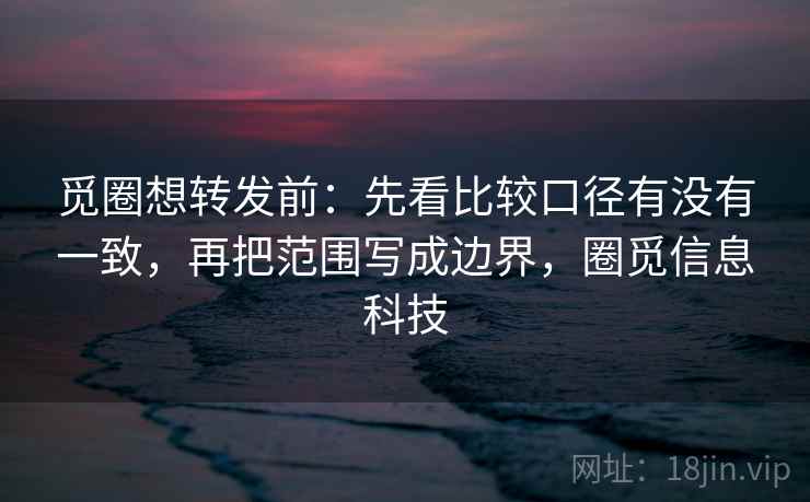 觅圈想转发前：先看比较口径有没有一致，再把范围写成边界，圈觅信息科技  第2张