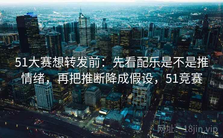 51大赛想转发前：先看配乐是不是推情绪，再把推断降成假设，51竞赛