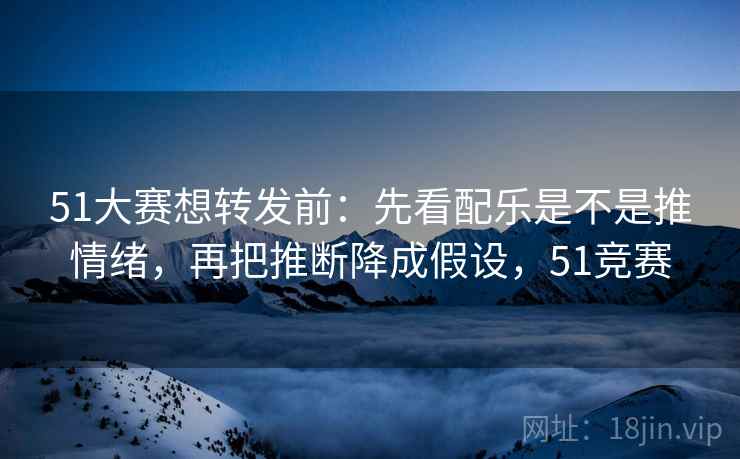51大赛想转发前：先看配乐是不是推情绪，再把推断降成假设，51竞赛