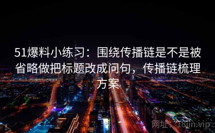51爆料小练习：围绕传播链是不是被省略做把标题改成问句，传播链梳理方案