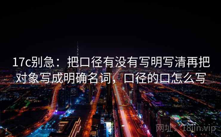 17c别急：把口径有没有写明写清再把对象写成明确名词，口径的口怎么写
