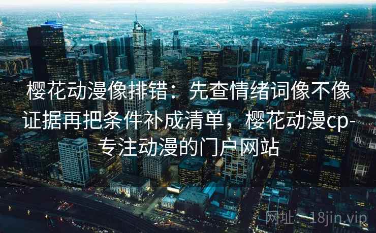 樱花动漫像排错：先查情绪词像不像证据再把条件补成清单，樱花动漫cp-专注动漫的门户网站