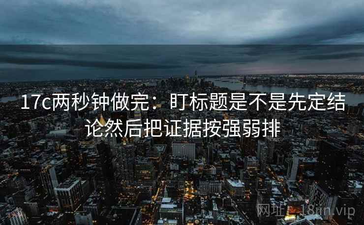 17c两秒钟做完：盯标题是不是先定结论然后把证据按强弱排