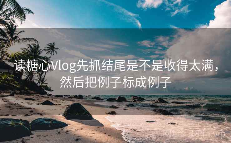 读糖心Vlog先抓结尾是不是收得太满，然后把例子标成例子