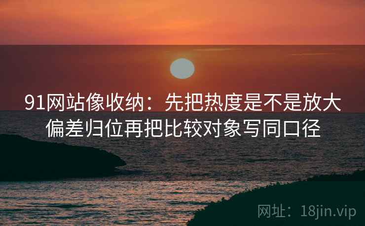 91网站像收纳：先把热度是不是放大偏差归位再把比较对象写同口径