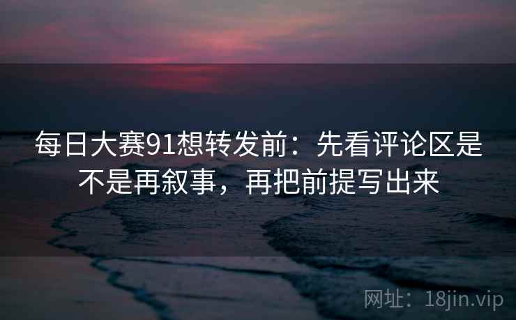 每日大赛91想转发前：先看评论区是不是再叙事，再把前提写出来