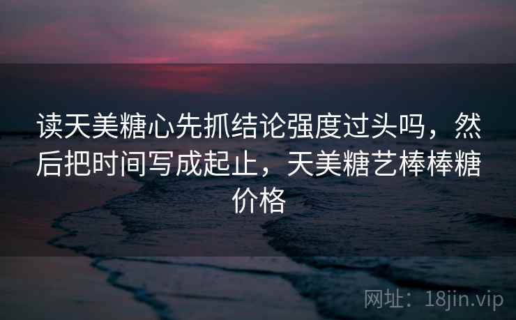 读天美糖心先抓结论强度过头吗，然后把时间写成起止，天美糖艺棒棒糖价格