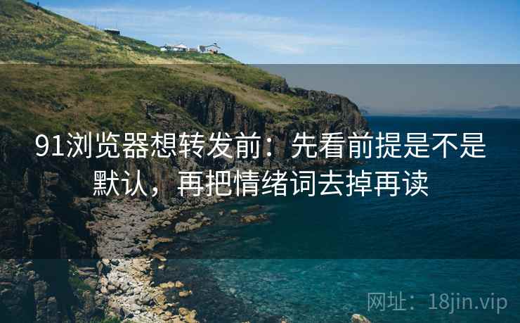 91浏览器想转发前：先看前提是不是默认，再把情绪词去掉再读  第2张