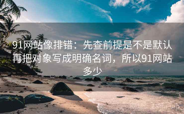 91网站像排错：先查前提是不是默认再把对象写成明确名词，所以91网站多少  第2张