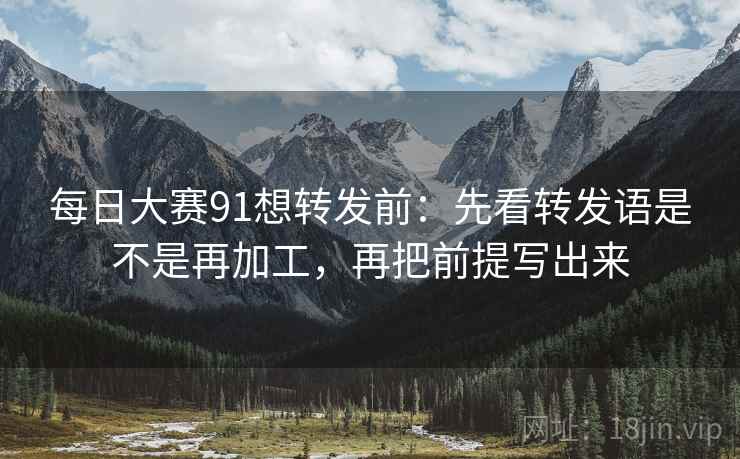 每日大赛91想转发前：先看转发语是不是再加工，再把前提写出来