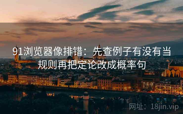 91浏览器像排错：先查例子有没有当规则再把定论改成概率句