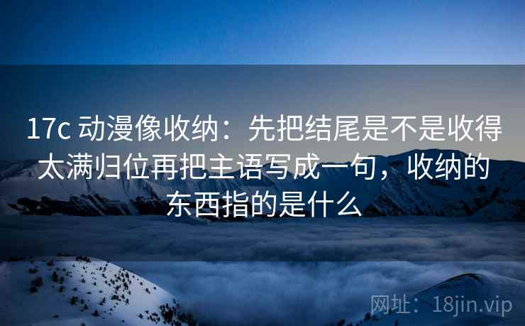 17c 动漫像收纳：先把结尾是不是收得太满归位再把主语写成一句，收纳的东西指的是什么