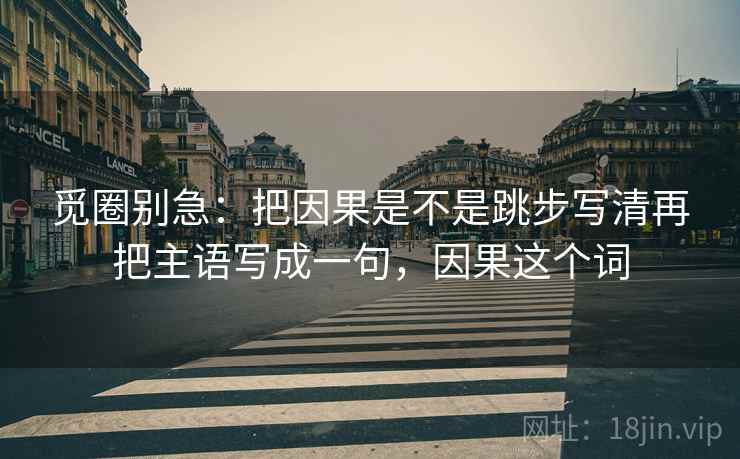 觅圈别急：把因果是不是跳步写清再把主语写成一句，因果这个词
