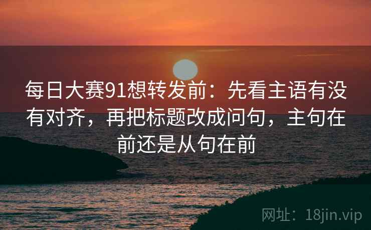 每日大赛91想转发前：先看主语有没有对齐，再把标题改成问句，主句在前还是从句在前