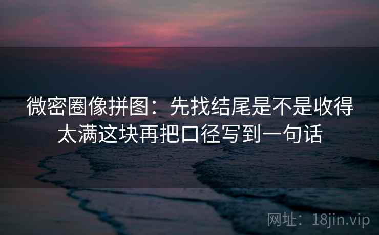 微密圈像拼图：先找结尾是不是收得太满这块再把口径写到一句话