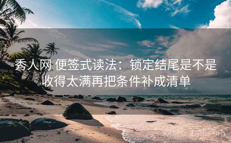 秀人网 便签式读法：锁定结尾是不是收得太满再把条件补成清单